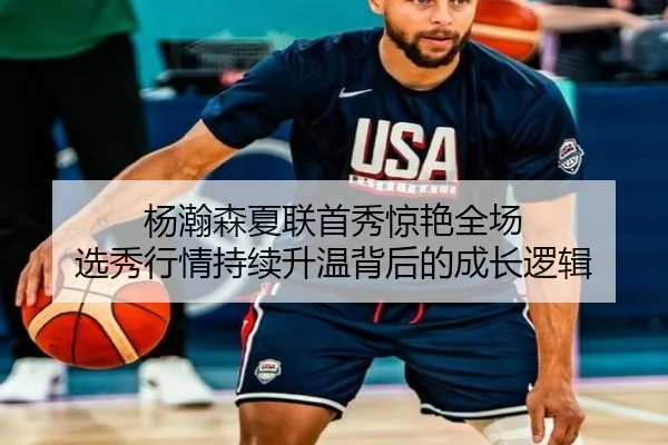杨瀚森夏联首秀惊艳全场 选秀行情持续升温背后的成长逻辑