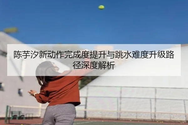 陈芋汐新动作完成度提升与跳水难度升级路径深度解析