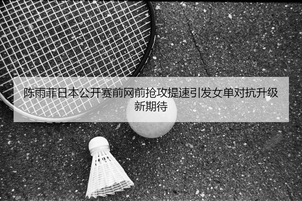 陈雨菲日本公开赛前网前抢攻提速引发女单对抗升级新期待