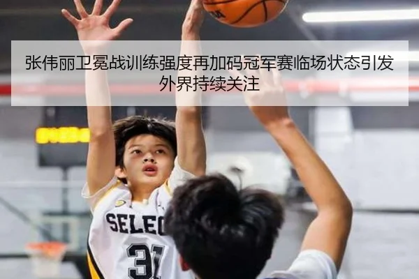 张伟丽卫冕战训练强度再加码冠军赛临场状态引发外界持续关注